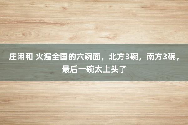 莊閑和 火遍全國的六碗面,北方3碗,南方3碗,最后一碗太上頭了