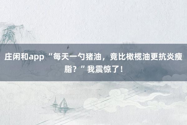 莊閑和app “每天一勺豬油，竟比橄欖油更抗炎瘦脂？”我震驚了！