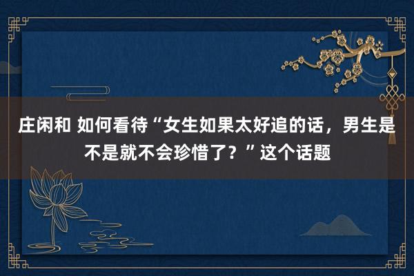 莊閑和 如何看待“女生如果太好追的話,男生是不是就不會(huì)珍惜了?”這個(gè)話題