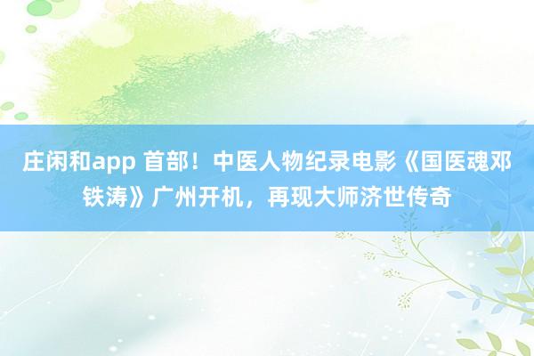 莊閑和app 首部！中醫(yī)人物紀錄電影《國醫(yī)魂鄧鐵濤》廣州開機，再現(xiàn)大師濟世傳奇