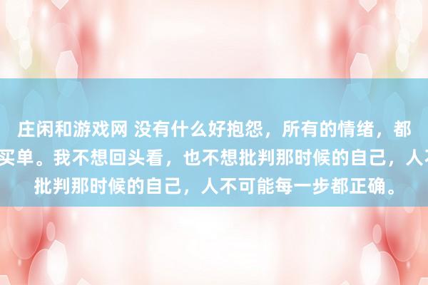莊閑和游戲網(wǎng) 沒有什么好抱怨,所有的情緒,都是在為之前的選擇而買單。我不想回頭看,也不想批判那時(shí)候的自己,人不可能每一步都正確。