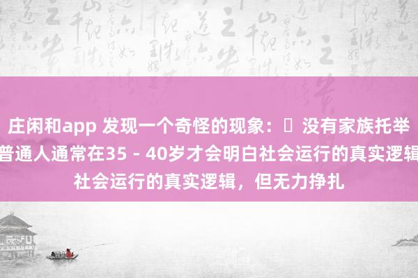 莊閑和app 發(fā)現(xiàn)一個(gè)奇怪的現(xiàn)象:?沒有家族托舉,貴人引導(dǎo),普通人通常在35 - 40歲才會(huì)明白社會(huì)運(yùn)行的真實(shí)邏輯,但無力掙扎