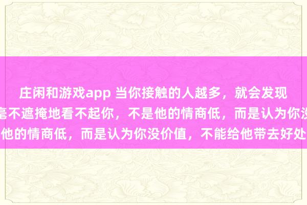莊閑和游戲app 當(dāng)你接觸的人越多,就會(huì)發(fā)現(xiàn),一個(gè)人欺負(fù)你,甚至毫不遮掩地看不起你,不是他的情商低,而是認(rèn)為你沒價(jià)值,不能給他帶去好處