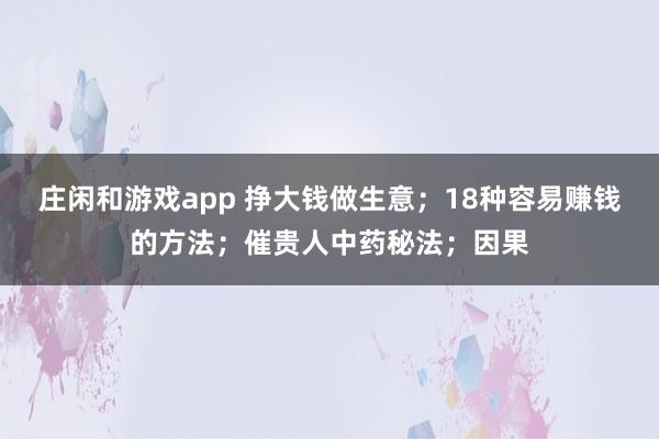 莊閑和游戲app 掙大錢做生意;18種容易賺錢的方法;催貴人中藥秘法;因果