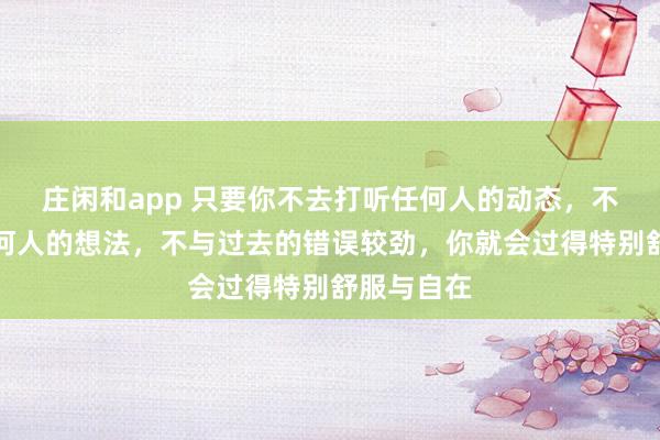 莊閑和app 只要你不去打聽任何人的動態,不去琢磨任何人的想法,不與過去的錯誤較勁,你就會過得特別舒服與自在