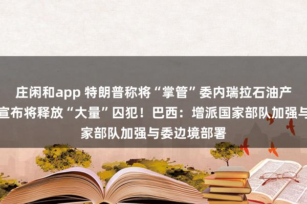 莊閑和app 特朗普稱將“掌管”委內瑞拉石油產業(yè)!委政府宣布將釋放“大量”囚犯!巴西:增派國家部隊加強與委邊境部署