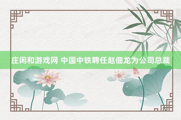 莊閑和游戲網(wǎng) 中國中鐵聘任趙佃龍為公司總裁