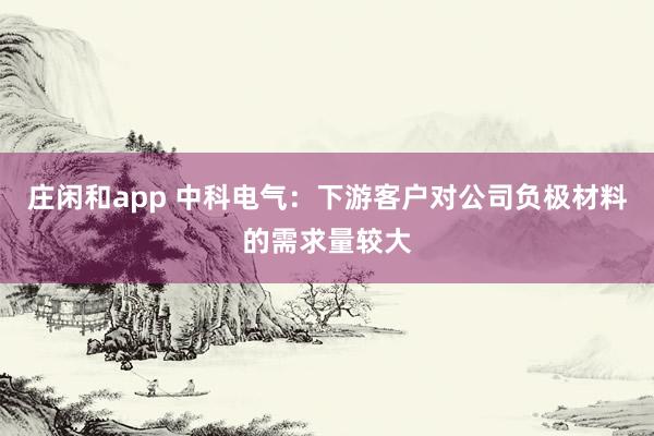 莊閑和app 中科電氣：下游客戶對公司負極材料的需求量較大