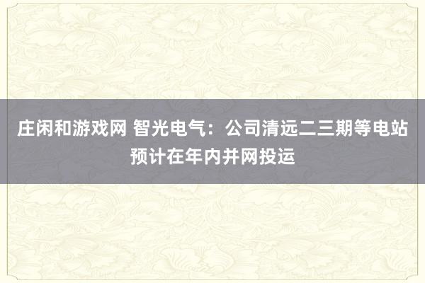 莊閑和游戲網(wǎng) 智光電氣:公司清遠(yuǎn)二三期等電站預(yù)計在年內(nèi)并網(wǎng)投運(yùn)