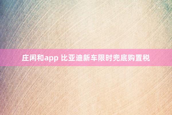 莊閑和app 比亞迪新車限時兜底購置稅