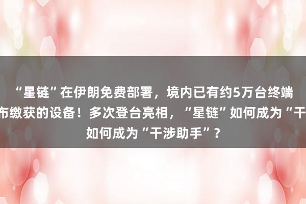 “星鏈”在伊朗免費部署，境內已有約5萬臺終端，伊方公布繳獲的設備！多次登臺亮相，“星鏈”如何成為“干涉助手”？