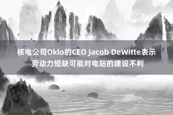 核電公司Oklo的CEO Jacob DeWitte表示 勞動(dòng)力短缺可能對(duì)電站的建設(shè)不利