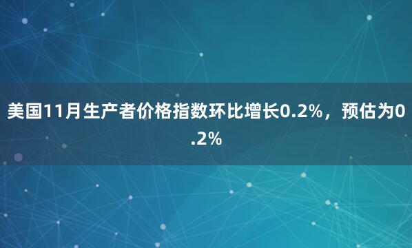 美國11月生產(chǎn)者價格指數(shù)環(huán)比增長0.2%，預(yù)估為0.2%
