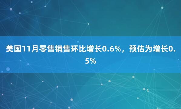 美國(guó)11月零售銷售環(huán)比增長(zhǎng)0.6%，預(yù)估為增長(zhǎng)0.5%