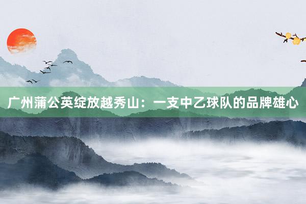 廣州蒲公英綻放越秀山:一支中乙球隊的品牌雄心