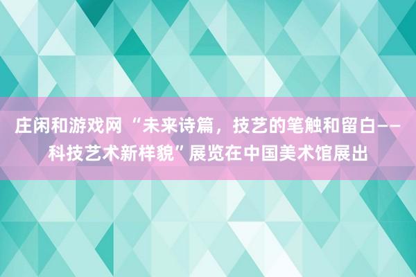 莊閑和游戲網 “未來詩篇，技藝的筆觸和留白——科技藝術新樣貌”展覽在中國美術館展出