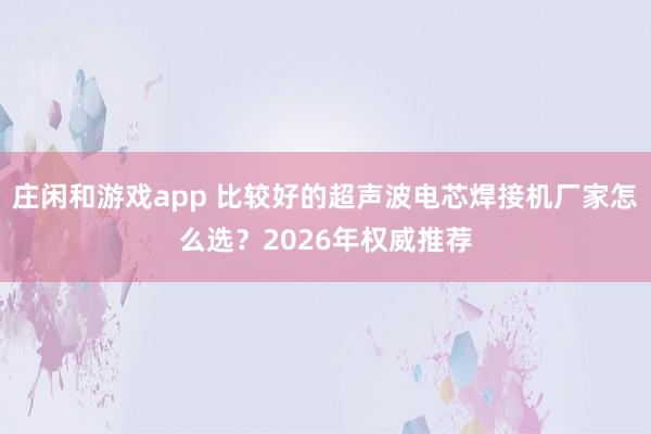莊閑和游戲app 比較好的超聲波電芯焊接機(jī)廠家怎么選？2026年權(quán)威推薦