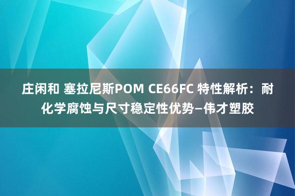 莊閑和 塞拉尼斯POM CE66FC 特性解析：耐化學(xué)腐蝕與尺寸穩(wěn)定性優(yōu)勢(shì)—偉才塑膠