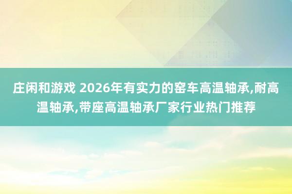 莊閑和游戲 2026年有實力的窯車高溫軸承，耐高溫軸承，帶座高溫軸承廠家行業熱門推薦