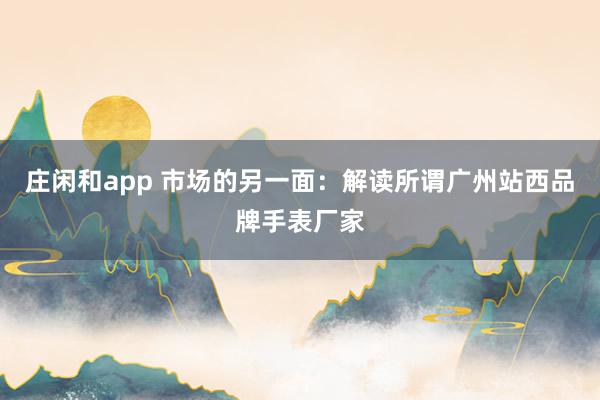 莊閑和app 市場(chǎng)的另一面:解讀所謂廣州站西品牌手表廠家