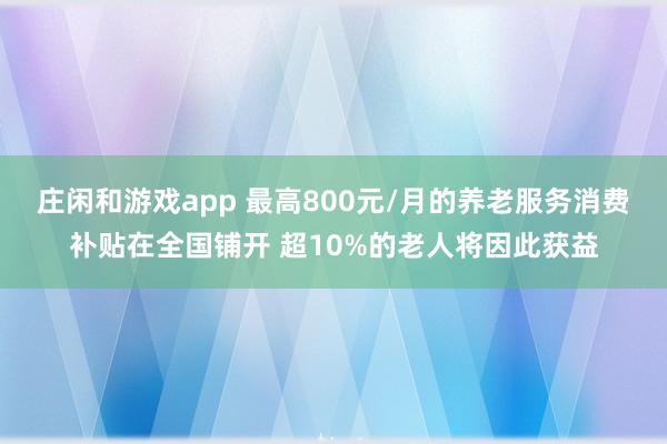 莊閑和游戲app 最高800元/月的養老服務消費補貼在全國鋪開 超10%的老人將因此獲益