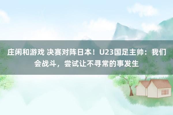 莊閑和游戲 決賽對(duì)陣日本!U23國(guó)足主帥:我們會(huì)戰(zhàn)斗,嘗試讓不尋常的事發(fā)生