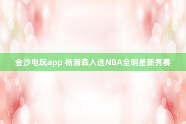 金沙电玩app 杨瀚森入选NBA全明星新秀赛