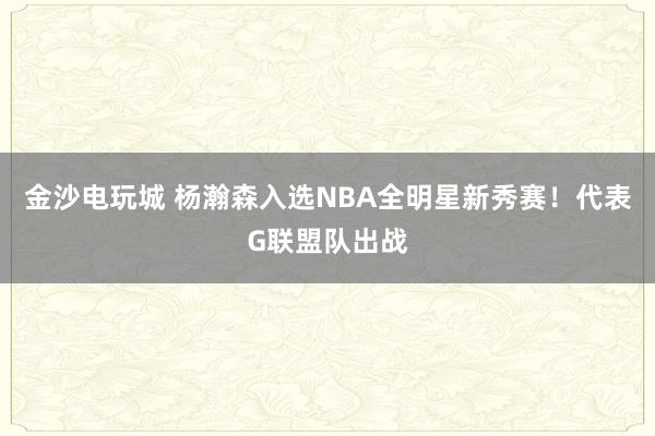 金沙电玩城 杨瀚森入选NBA全明星新秀赛！代表G联盟队出战