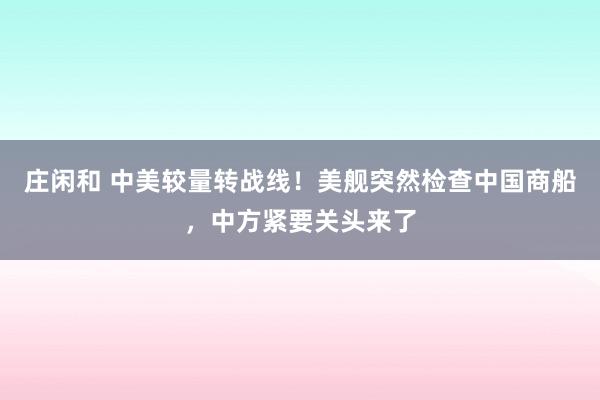 莊閑和 中美較量轉戰線！美艦突然檢查中國商船，中方緊要關頭來了