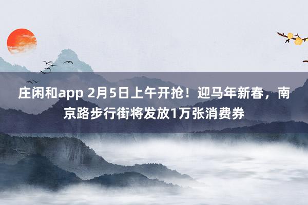 莊閑和app 2月5日上午開搶！迎馬年新春，南京路步行街將發(fā)放1萬張消費券