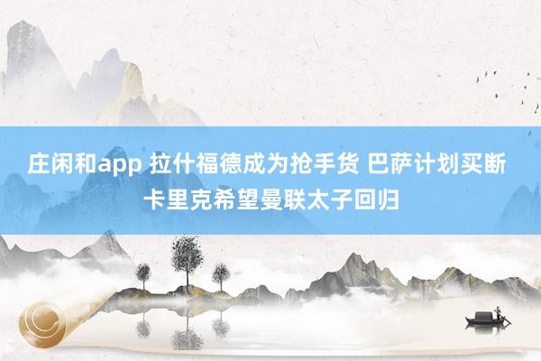 莊閑和app 拉什福德成為搶手貨 巴薩計劃買斷 卡里克希望曼聯太子回歸