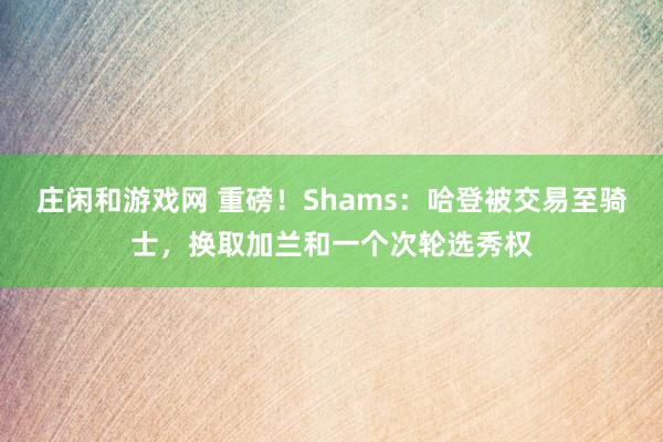 莊閑和游戲網(wǎng) 重磅!Shams:哈登被交易至騎士,換取加蘭和一個(gè)次輪選秀權(quán)