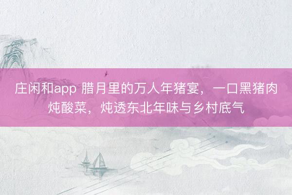 莊閑和app 臘月里的萬人年豬宴，一口黑豬肉燉酸菜，燉透東北年味與鄉(xiāng)村底氣