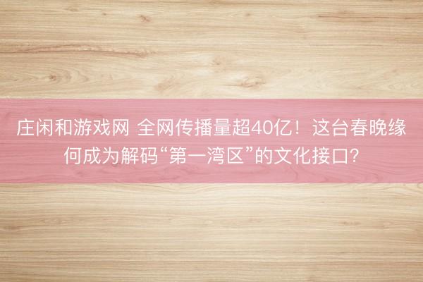 莊閑和游戲網 全網傳播量超40億!這臺春晚緣何成為解碼“第一灣區”的文化接口?