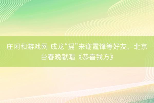 莊閑和游戲網 成龍“搖”來謝霆鋒等好友，北京臺春晚獻唱《恭喜我方》