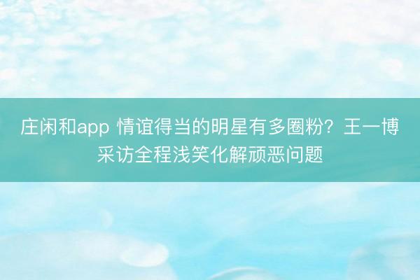 莊閑和app 情誼得當的明星有多圈粉？王一博采訪全程淺笑化解頑惡問題