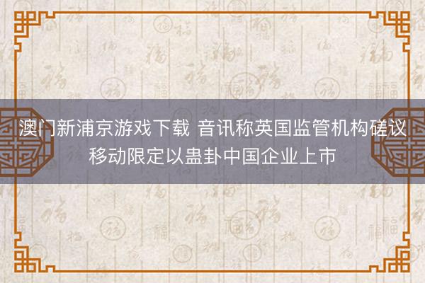澳門新浦京游戲下載 音訊稱英國監管機構磋議移動限定以蠱卦中國企業上市