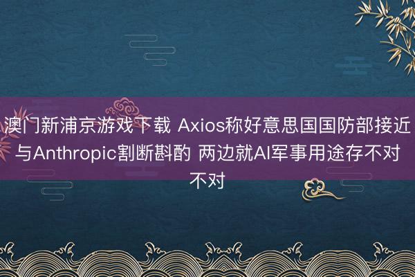 澳門(mén)新浦京游戲下載 Axios稱好意思國(guó)國(guó)防部接近與Anthropic割斷斟酌 兩邊就AI軍事用途存不對(duì)