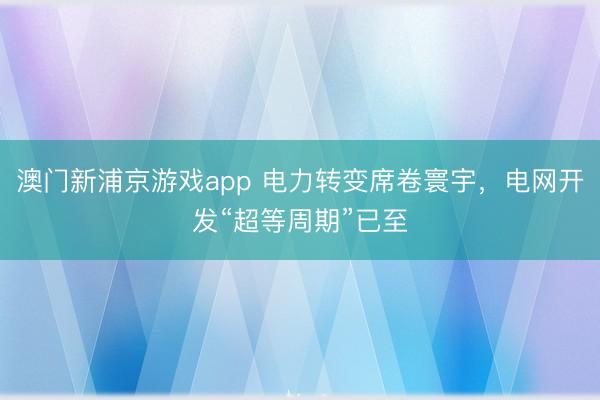 澳門新浦京游戲app 電力轉(zhuǎn)變席卷寰宇，電網(wǎng)開發(fā)“超等周期”已至