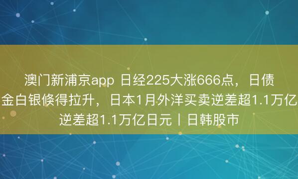 澳門新浦京app 日經(jīng)225大漲666點，日債收益率下降，黃金白銀倏得拉升，日本1月外洋買賣逆差超1.1萬億日元丨日韓股市