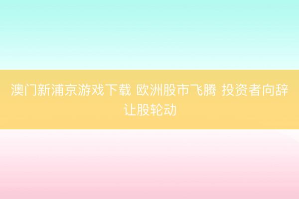 澳門新浦京游戲下載 歐洲股市飛騰 投資者向辭讓股輪動