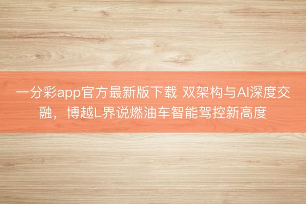 一分彩app官方最新版下載 雙架構(gòu)與AI深度交融，博越L界說(shuō)燃油車智能駕控新高度