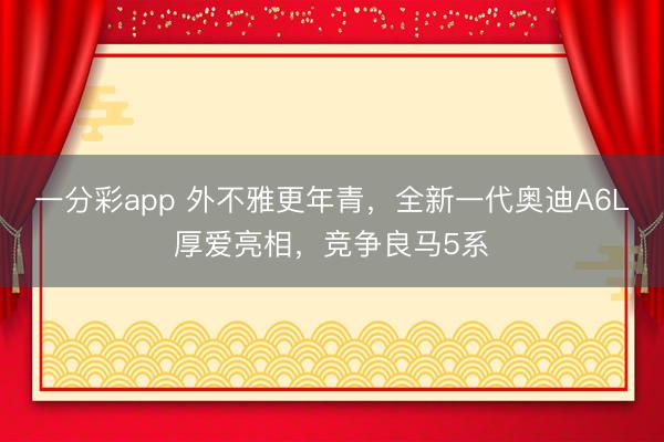 一分彩app 外不雅更年青，全新一代奧迪A6L厚愛亮相，競爭良馬5系