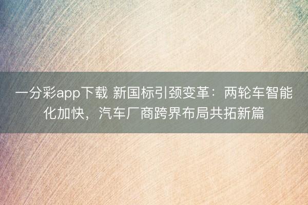 一分彩app下載 新國標引頸變革：兩輪車智能化加快，汽車廠商跨界布局共拓新篇