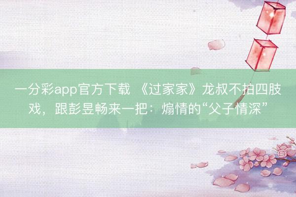 一分彩app官方下載 《過(guò)家家》龍叔不拍四肢戲，跟彭昱暢來(lái)一把：煽情的“父子情深”