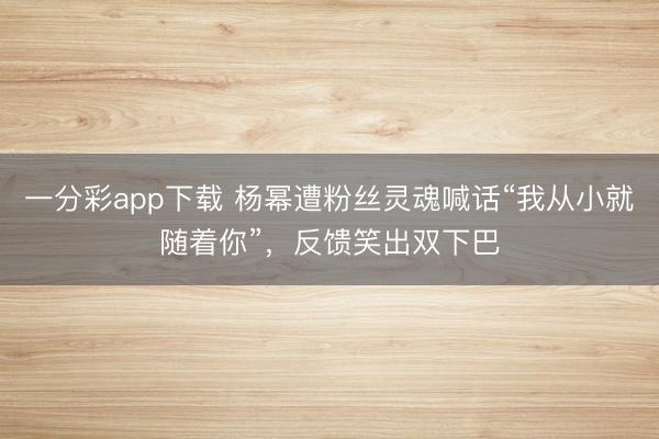 一分彩app下載 楊冪遭粉絲靈魂喊話“我從小就隨著你”，反饋笑出雙下巴