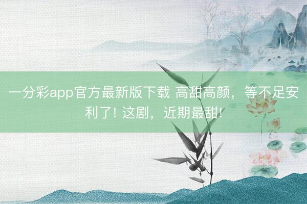 一分彩app官方最新版下載 高甜高顏，等不足安利了! 這劇，近期最甜!