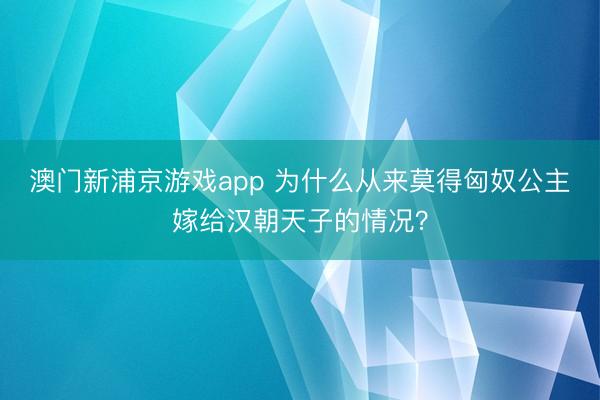 澳門新浦京游戲app 為什么從來莫得匈奴公主嫁給漢朝天子的情況？
