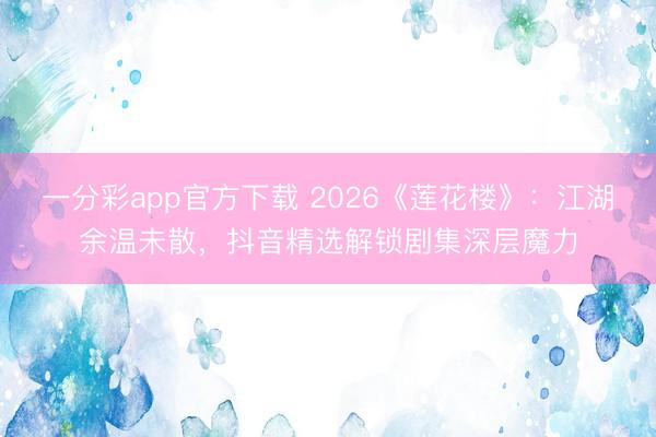 一分彩app官方下載 2026《蓮花樓》：江湖余溫未散，抖音精選解鎖劇集深層魔力
