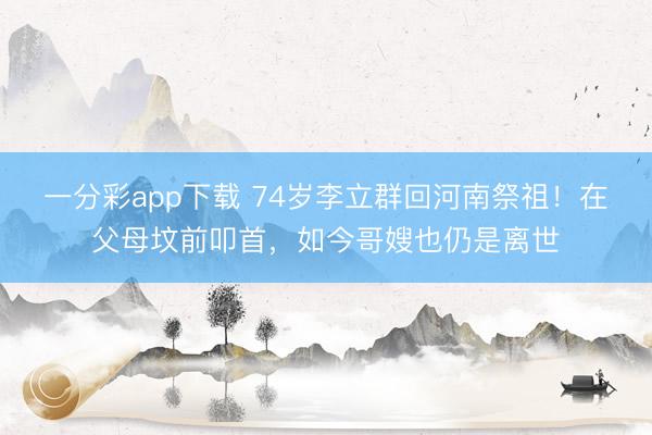一分彩app下載 74歲李立群回河南祭祖！在父母墳前叩首，如今哥嫂也仍是離世